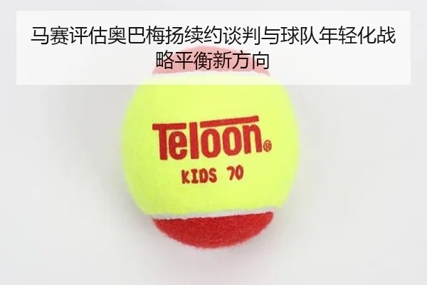 马赛评估奥巴梅扬续约谈判与球队年轻化战略平衡新方向